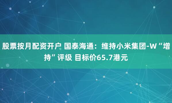 股票按月配资开户 国泰海通：维持小米集团-W“增持”评级 目标价65.7港元