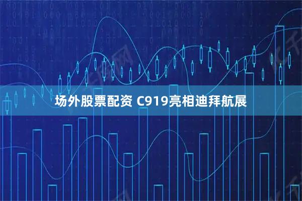 场外股票配资 C919亮相迪拜航展