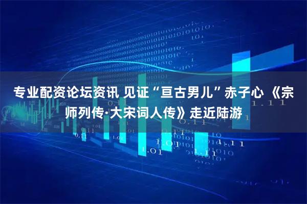 专业配资论坛资讯 见证“亘古男儿”赤子心 《宗师列传·大宋词人传》走近陆游