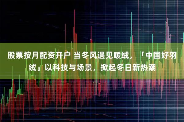 股票按月配资开户 当冬风遇见暖绒，「中国好羽绒」以科技与场景，掀起冬日新热潮