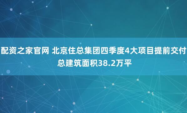 配资之家官网 北京住总集团四季度4大项目提前交付 总建筑面积38.2万平