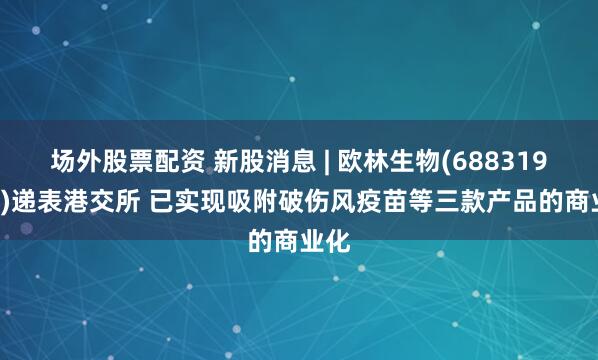 场外股票配资 新股消息 | 欧林生物(688319.SH)递表港交所 已实现吸附破伤风疫苗等三款产品的商业化