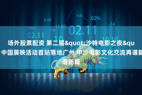 场外股票配资 第二届"沙特电影之夜"中国展映活动首站落地广州 中沙电影文化交流再谱新篇