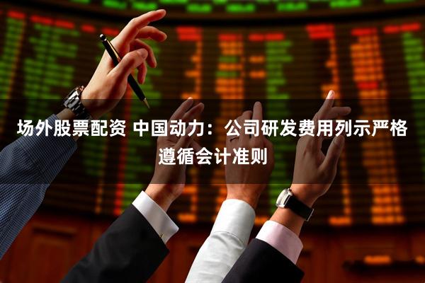 场外股票配资 中国动力：公司研发费用列示严格遵循会计准则