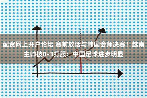 配资网上开户论坛 赛前放话与韩国会师决赛！越南主帅被0-3打服：中国足球进步明显
