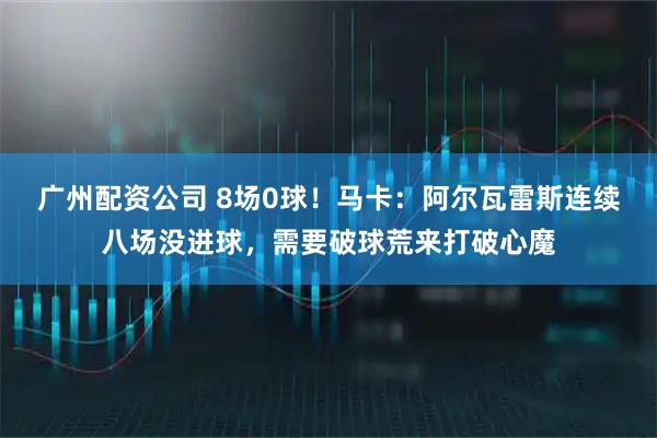 广州配资公司 8场0球！马卡：阿尔瓦雷斯连续八场没进球，需要破球荒来打破心魔