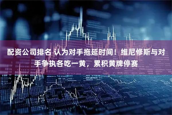 配资公司排名 认为对手拖延时间！维尼修斯与对手争执各吃一黄，累积黄牌停赛