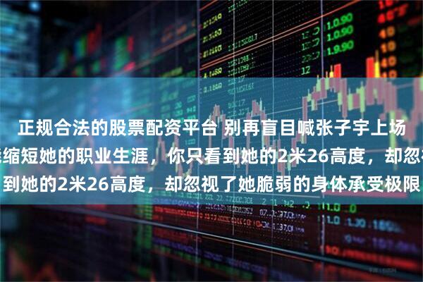 正规合法的股票配资平台 别再盲目喊张子宇上场，你每一句呼喊都可能缩短她的职业生涯，你只看到她的2米26高度，却忽视了她脆弱的身体承受极限