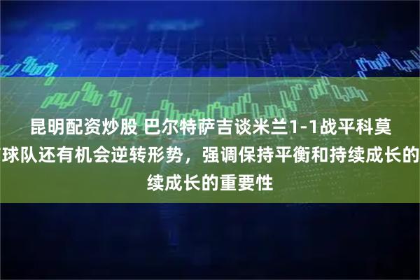 昆明配资炒股 巴尔特萨吉谈米兰1-1战平科莫，坚信球队还有机会逆转形势，强调保持平衡和持续成长的重要性